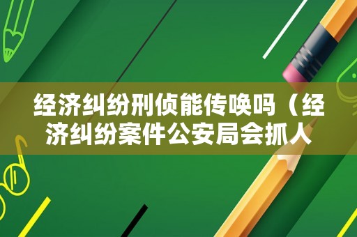 經濟糾紛刑偵能傳喚嗎（經濟糾紛案件公安局會抓人嗎）