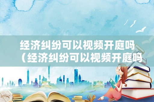 經(jīng)濟(jì)糾紛可以視頻開庭嗎（經(jīng)濟(jì)糾紛可以視頻開庭嗎）