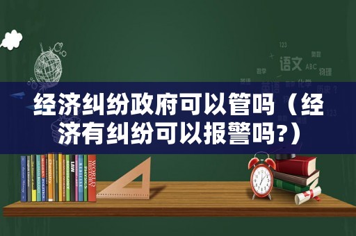 經(jīng)濟糾紛政府可以管嗎（經(jīng)濟有糾紛可以報警嗎?）