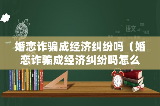 婚戀詐騙成經濟糾紛嗎（婚戀詐騙成經濟糾紛嗎怎么處理）