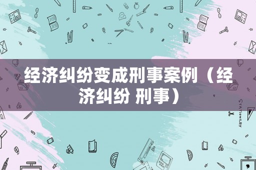 經濟糾紛變成刑事案例（經濟糾紛 刑事）