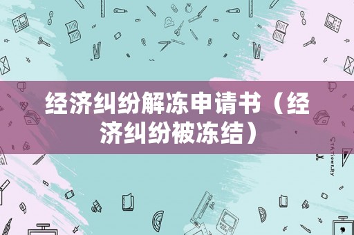 經(jīng)濟糾紛解凍申請書（經(jīng)濟糾紛被凍結(jié)）
