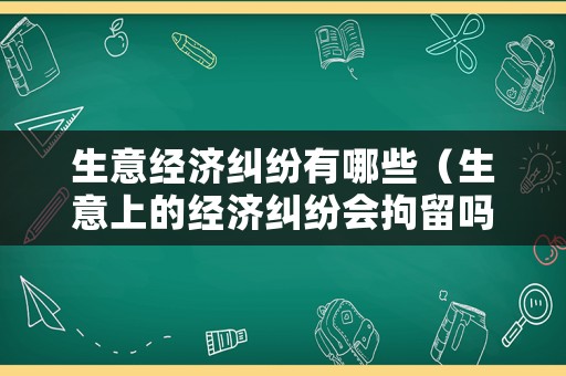 生意經(jīng)濟(jì)糾紛有哪些（生意上的經(jīng)濟(jì)糾紛會拘留嗎）