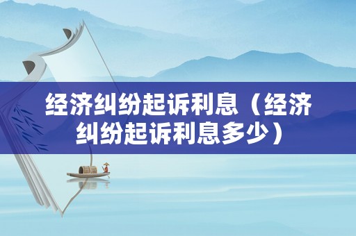 經濟糾紛起訴利息（經濟糾紛起訴利息多少）
