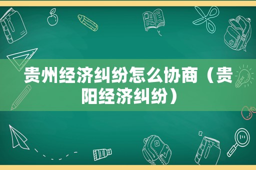 貴州經濟糾紛怎么協商（貴陽經濟糾紛）