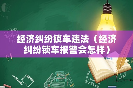 經濟糾紛鎖車違法（經濟糾紛鎖車報警會怎樣）