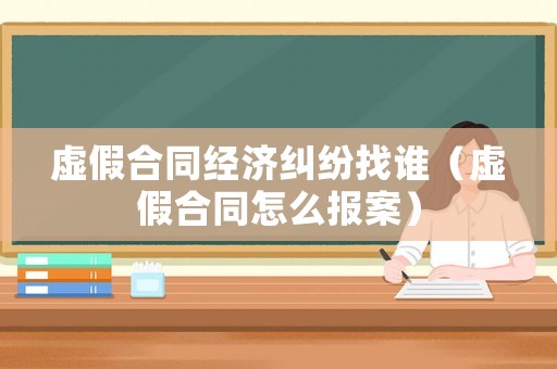 虛假合同經濟糾紛找誰（虛假合同怎么報案）