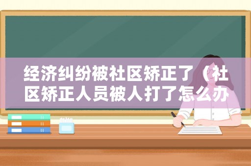 經濟糾紛被社區矯正了（社區矯正人員被人打了怎么辦）