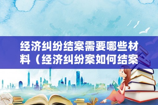 經(jīng)濟糾紛結(jié)案需要哪些材料（經(jīng)濟糾紛案如何結(jié)案）