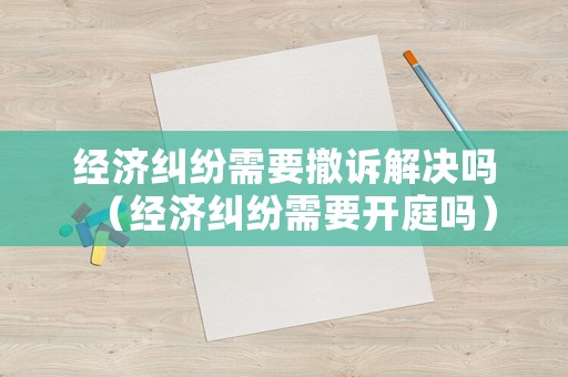 經(jīng)濟(jì)糾紛需要撤訴解決嗎（經(jīng)濟(jì)糾紛需要開庭嗎）