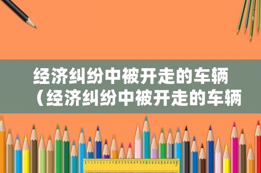 經濟糾紛中被開走的車輛（經濟糾紛中被開走的車輛怎么處理）