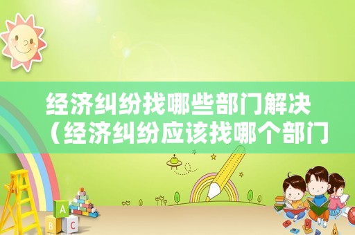 經濟糾紛找哪些部門解決（經濟糾紛應該找哪個部門解決?）