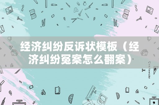 經(jīng)濟(jì)糾紛反訴狀模板（經(jīng)濟(jì)糾紛冤案怎么翻案）