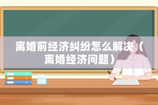 離婚前經濟糾紛怎么解決（離婚經濟問題）