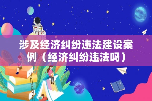 涉及經(jīng)濟(jì)糾紛違法建設(shè)案例（經(jīng)濟(jì)糾紛違法嗎）