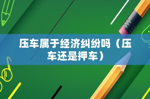 壓車屬于經濟糾紛嗎（壓車還是押車）