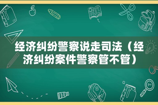 經濟糾紛警察說走司法（經濟糾紛案件警察管不管）