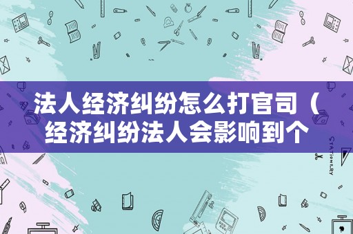 法人經濟糾紛怎么打官司（經濟糾紛法人會影響到個人財產嗎）