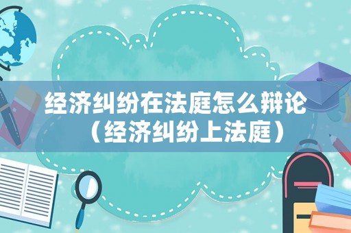 經濟糾紛在法庭怎么辯論（經濟糾紛上法庭）