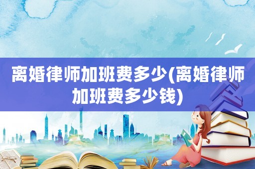 離婚律師加班費(fèi)多少(離婚律師加班費(fèi)多少錢)