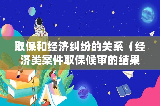 取保和經濟糾紛的關系（經濟類案件取保候審的結果很好）