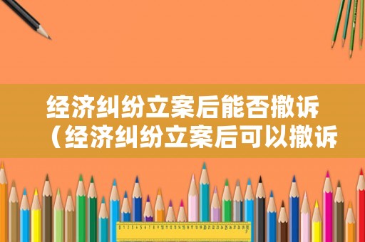 經濟糾紛立案后能否撤訴（經濟糾紛立案后可以撤訴嗎）