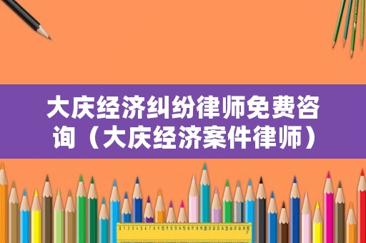 大慶經濟糾紛律師免費咨詢（大慶經濟案件律師）