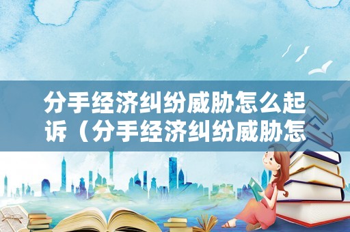 分手經濟糾紛威脅怎么起訴（分手經濟糾紛威脅怎么起訴對方）