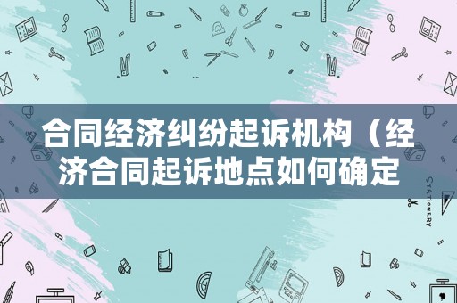 合同經(jīng)濟(jì)糾紛起訴機(jī)構(gòu)（經(jīng)濟(jì)合同起訴地點(diǎn)如何確定）