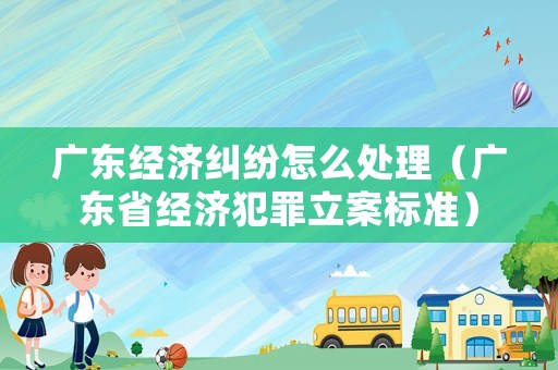廣東經濟糾紛怎么處理（廣東省經濟犯罪立案標準）