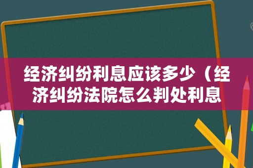 經濟糾紛利息應該多少（經濟糾紛法院怎么判處利息）