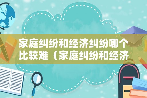 家庭糾紛和經(jīng)濟糾紛哪個比較難（家庭糾紛和經(jīng)濟糾紛哪個比較難解決）