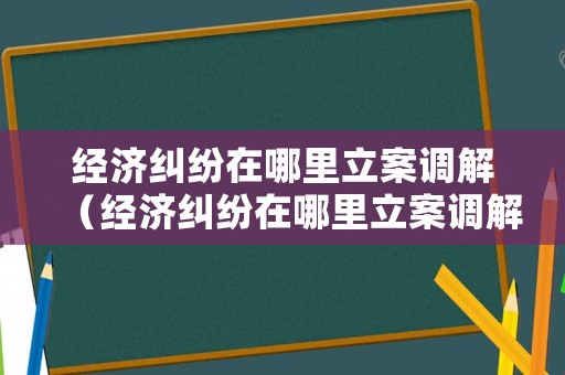 經濟糾紛在哪里立案調解（經濟糾紛在哪里立案調解案件）