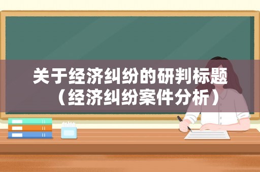 關(guān)于經(jīng)濟糾紛的研判標題（經(jīng)濟糾紛案件分析）