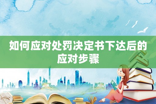 如何應對處罰決定書下達后的應對步驟