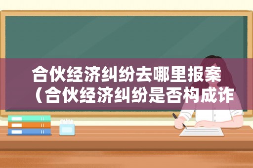 合伙經濟糾紛去哪里報案（合伙經濟糾紛是否構成詐騙罪）