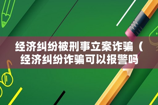 經濟糾紛被刑事立案詐騙（經濟糾紛詐騙可以報警嗎）