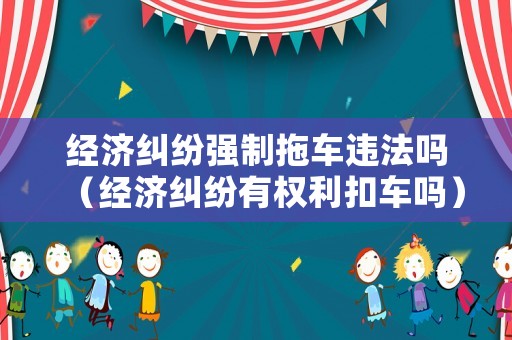 經濟糾紛強制拖車違法嗎（經濟糾紛有權利扣車嗎）