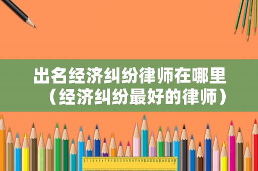 出名經(jīng)濟(jì)糾紛律師在哪里（經(jīng)濟(jì)糾紛最好的律師）