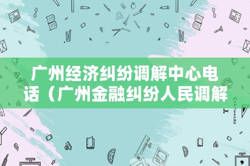 廣州經(jīng)濟(jì)糾紛調(diào)解中心電話（廣州金融糾紛人民調(diào)解委員會(huì)電話）