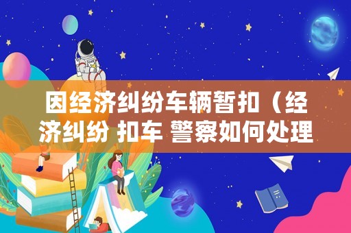 因經(jīng)濟(jì)糾紛車(chē)輛暫扣（經(jīng)濟(jì)糾紛 扣車(chē) 警察如何處理）