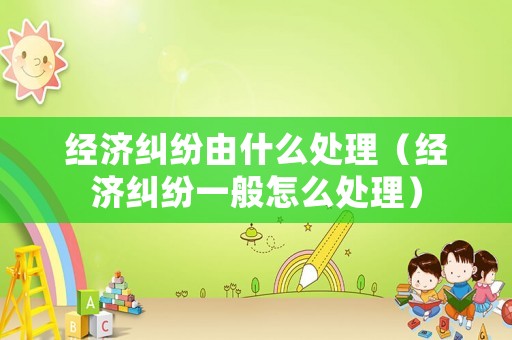 經濟糾紛由什么處理（經濟糾紛一般怎么處理）