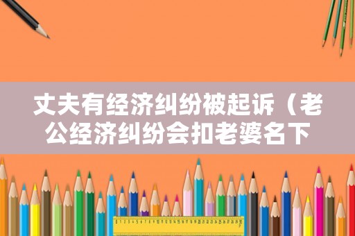 丈夫有經濟糾紛被起訴（老公經濟糾紛會扣老婆名下的房產嗎）