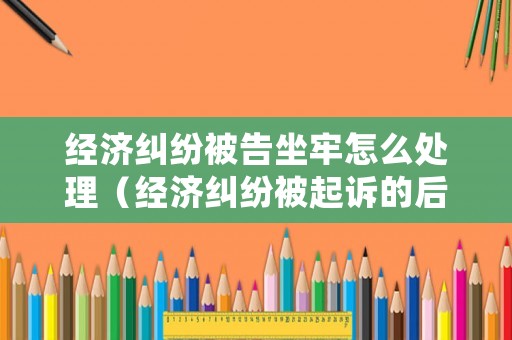 經濟糾紛被告坐牢怎么處理（經濟糾紛被起訴的后果）