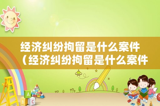 經(jīng)濟(jì)糾紛拘留是什么案件（經(jīng)濟(jì)糾紛拘留是什么案件啊）