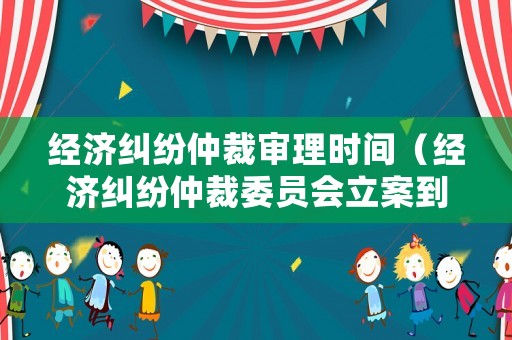 經濟糾紛仲裁審理時間（經濟糾紛仲裁委員會立案到開庭多長時間）