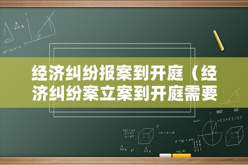 經(jīng)濟糾紛報案到開庭（經(jīng)濟糾紛案立案到開庭需要多長時間）