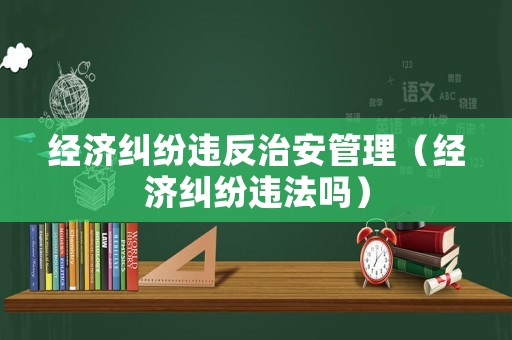 經濟糾紛違反治安管理（經濟糾紛違法嗎）