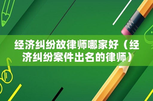 經濟糾紛故律師哪家好（經濟糾紛案件出名的律師）