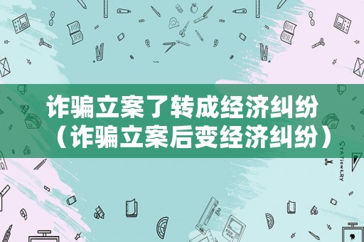 詐騙立案了轉(zhuǎn)成經(jīng)濟(jì)糾紛（詐騙立案后變經(jīng)濟(jì)糾紛）
